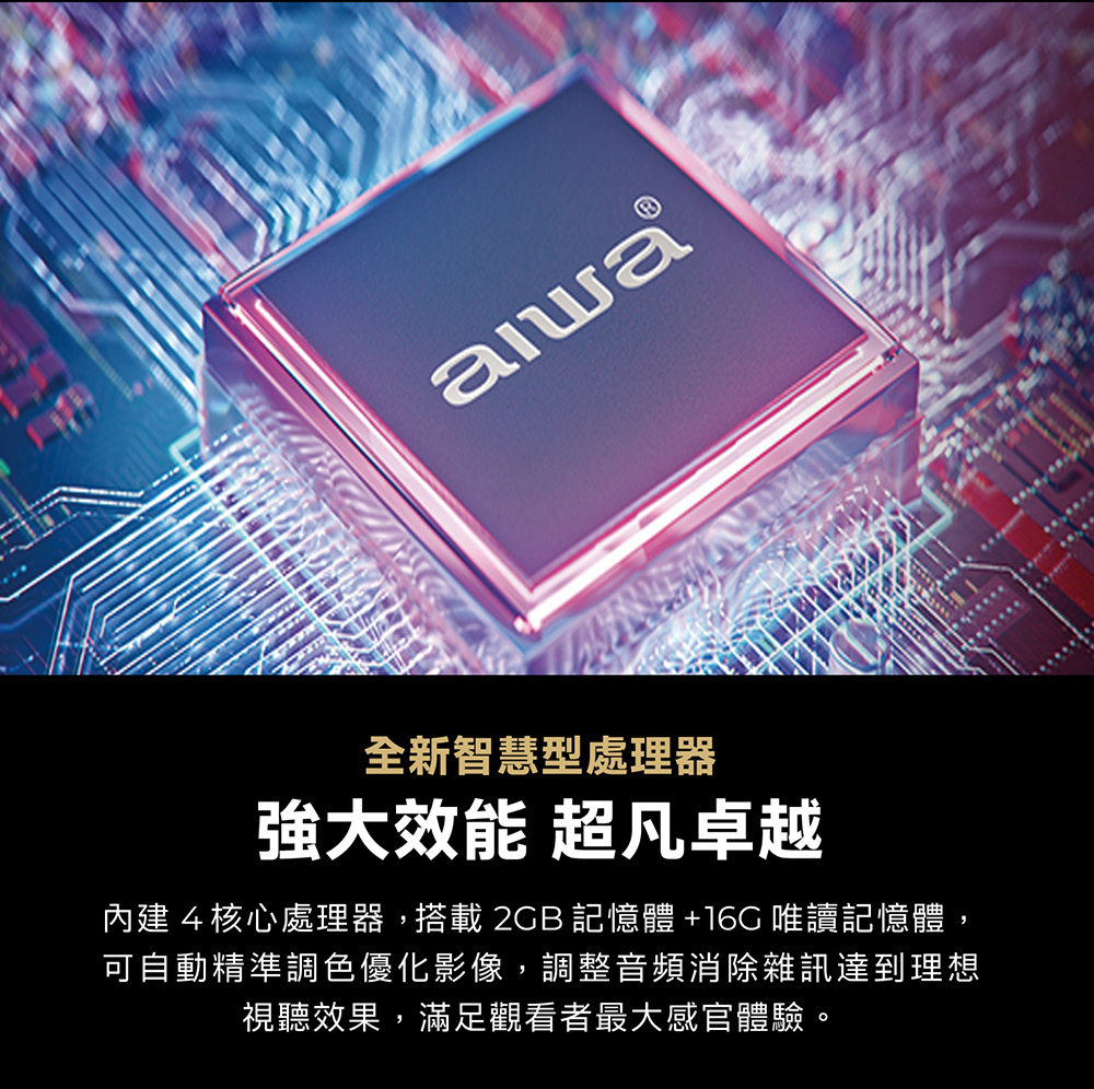 全新智慧型處理器強大效能 超凡卓越內建4核心處理器,搭載  記憶體 +16G 唯讀記憶體,可自動精準調色優化影像,調整音頻消除雜訊達到理想視聽效果,滿足觀看者最大感官體驗。