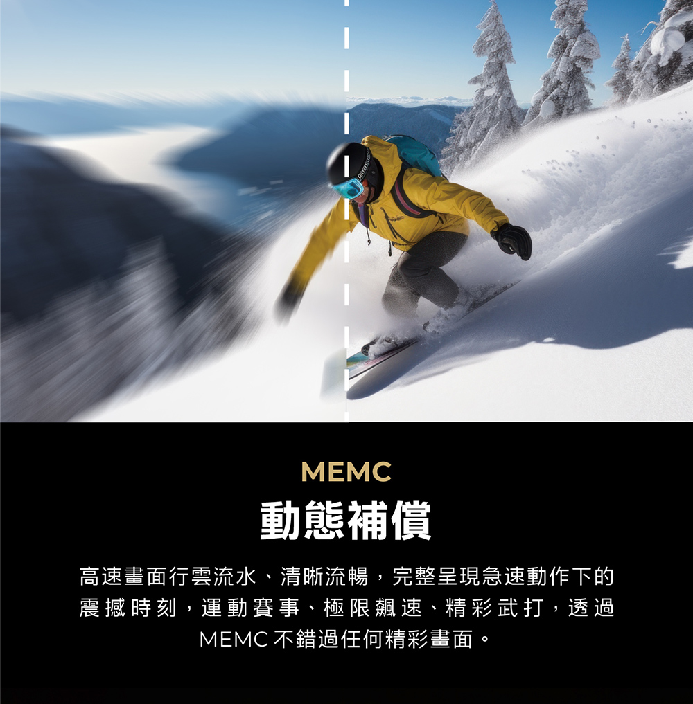 MEMC動態補償高速畫面行雲流水、清晰流暢,完整呈現急速動作下的震撼時刻,運動賽事、極限飆速、精彩武打,透過MEMC 不錯過任何精彩畫面。
