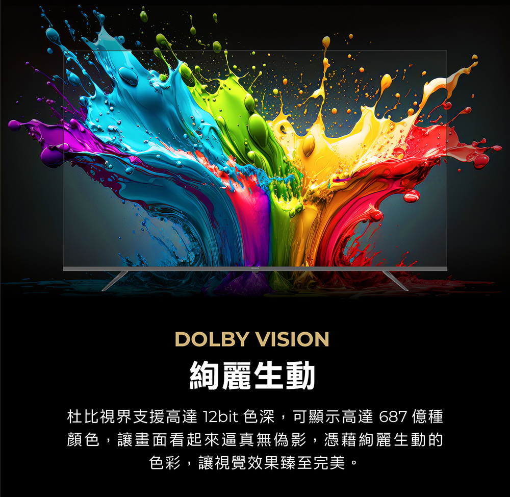 DOLBY VISION絢麗生動杜比視界支援高達 12bit 色深,可顯示高達 687 億種顏色,讓畫面看起來逼真無偽影,憑藉絢麗生動的色彩,讓視覺效果臻至完美。