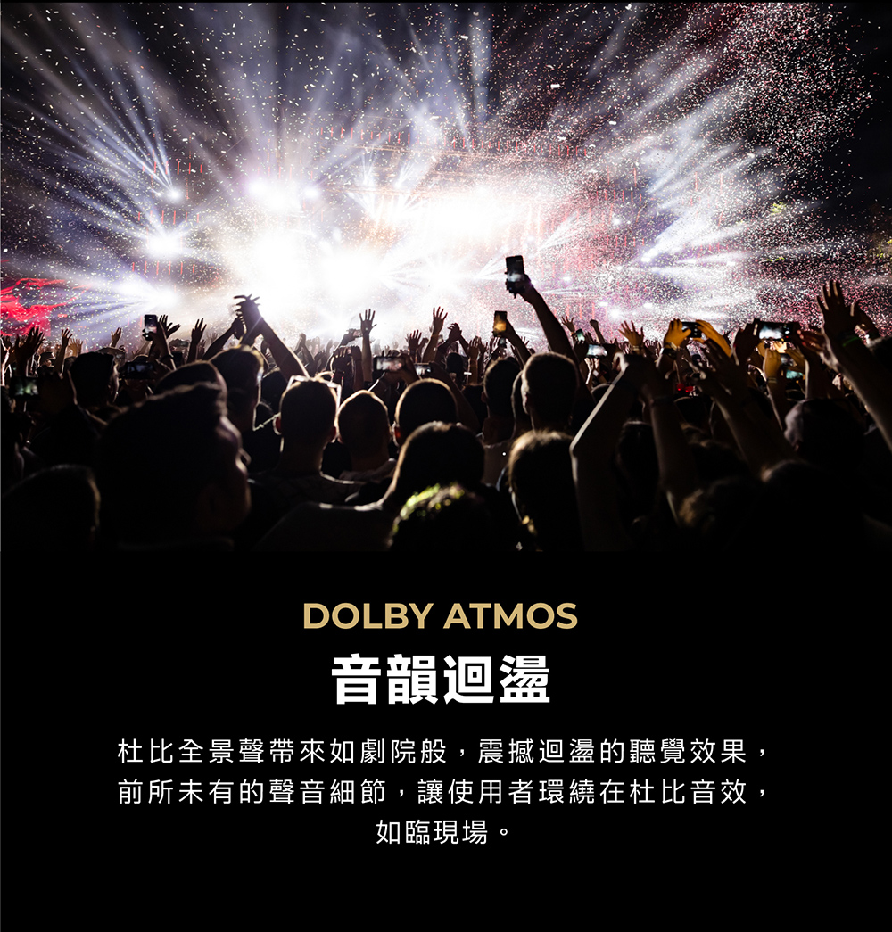 DOLBY ATMOS音韻迴盪杜比全景聲帶來如劇院般,震撼迴盪的聽覺效果,前所未有的聲音細節,讓使用者環繞在杜比音效,如臨現場。