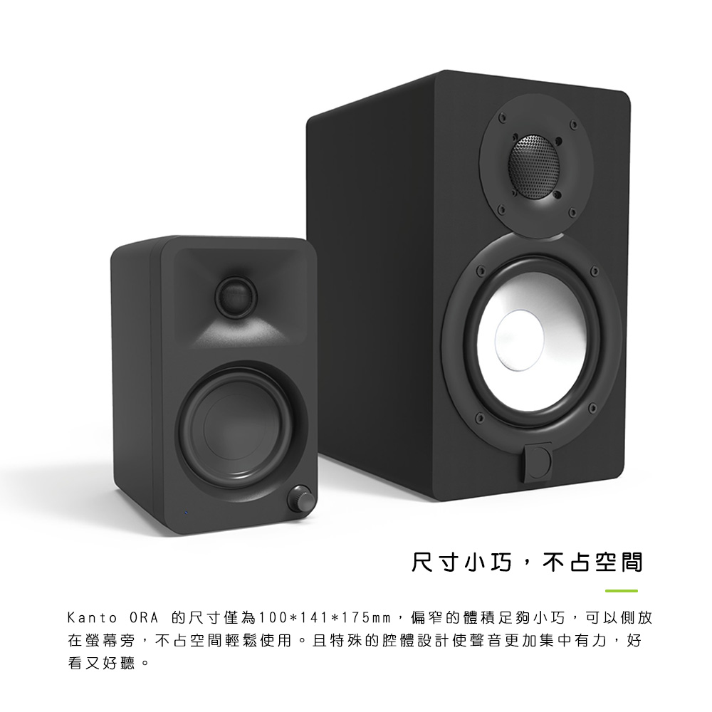 尺寸小巧,不占空間 Kanto ORA 的尺寸僅為100141175mm,偏窄的體積足夠小巧,可以側放 在螢幕旁,不占空間輕鬆使用。且特殊的腔體設計使聲音更加集中有力,好 看又好聽。 
