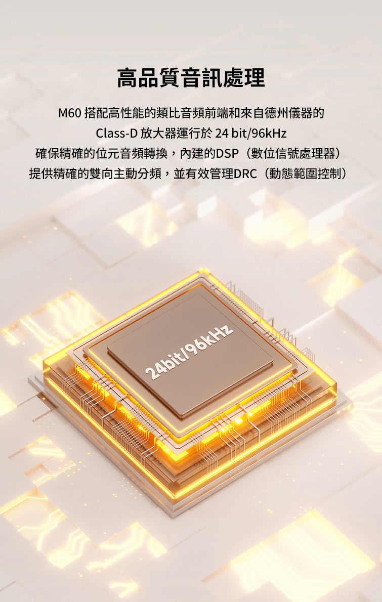 é«åè³ªé³è¨èç M60 æ­éé«æ§è½çé¡æ¯é³é »åç«¯åä¾èªå¾·å·åå¨ç ClassD æ¾å¤§å¨éè¡æ¼24bit96kHz ç¢ºä¿ç²¾ç¢ºçä½åé³é »è½æ,å§å»ºçDSPæ¸ä½ä¿¡èèçå¨ æä¾ç²¾ç¢ºçéåä¸»ååé »,ä¸¦ææç®¡çDRCåæç¯åæ§å¶ 
