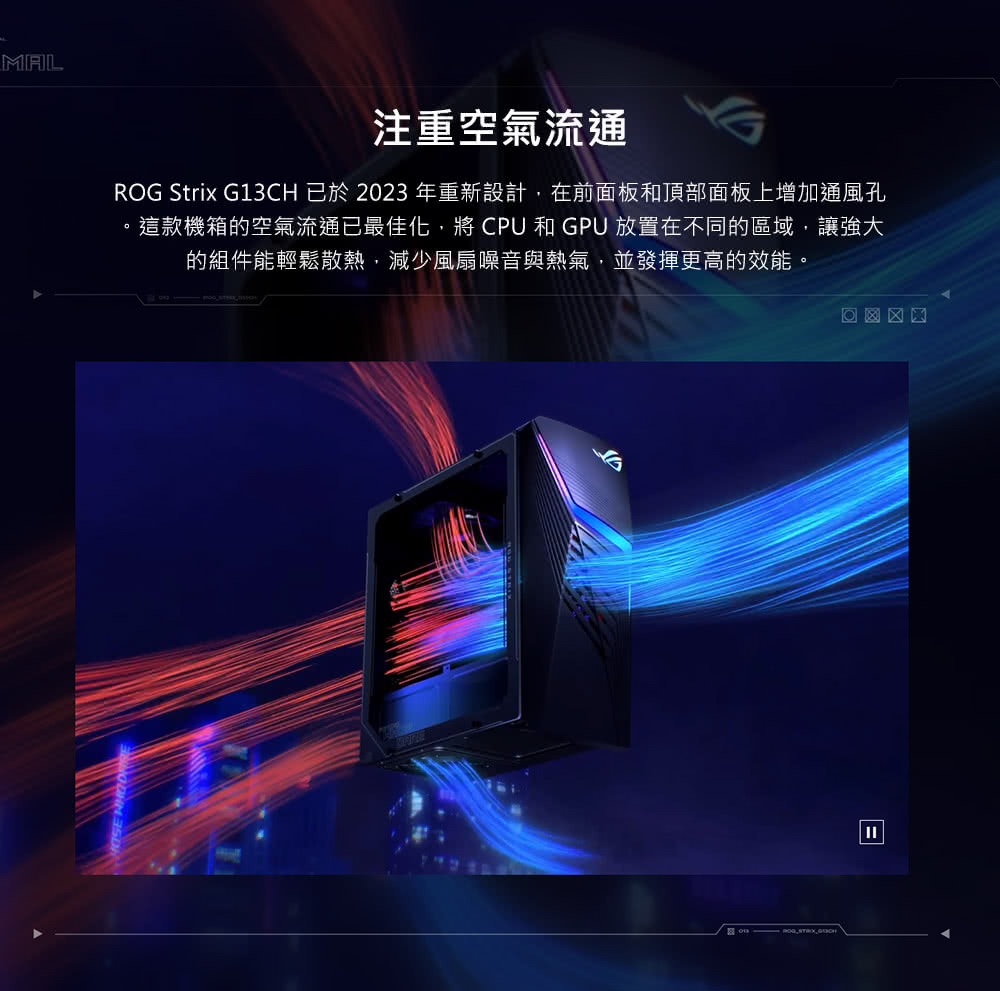 注重空氣流通 ROG Strix G13CH 已於2023 年重新設計,在前面板和頂部面板上增加通風孔 這款機箱的空氣流通已最佳化,將 CPU 和 GPU 放置在不同的區域,讓強大 的組件能輕鬆散熱,減少風扇噪音與熱氣,並發揮更高的效能。 