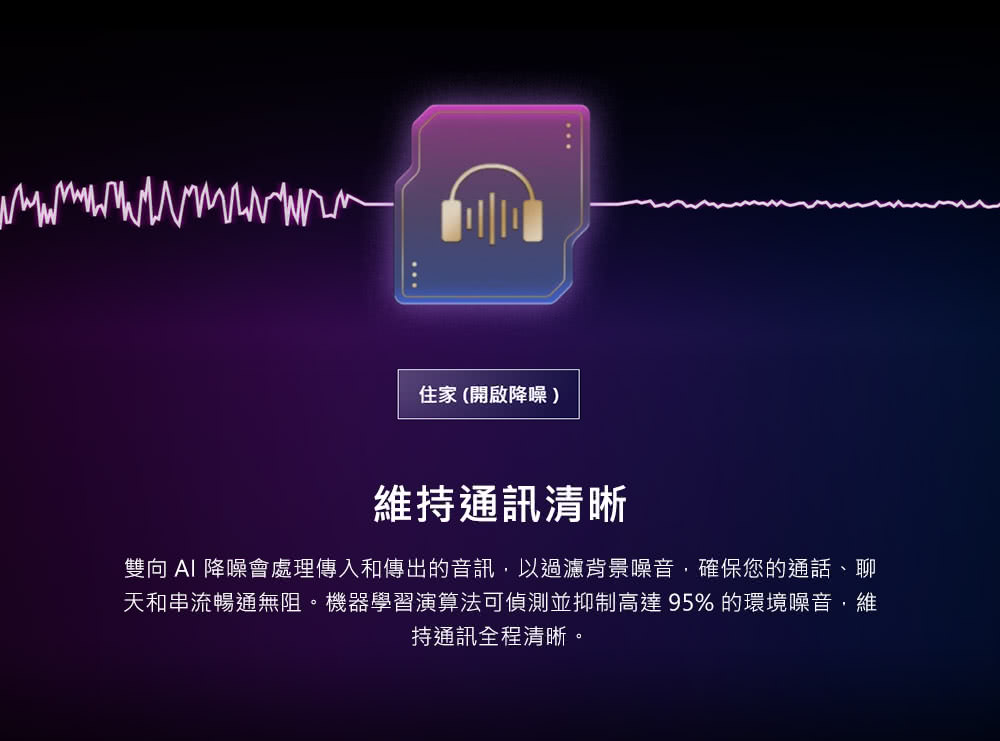 住家 開啟降噪 維持通訊清晰 雙向 AI 降噪會處理傳入和傳出的音訊,以過濾背景噪音,確保您的通話、聊 天和串流暢通無阻。機器學習演算法可偵測並抑制高達95% 的環境噪音,維 持通訊全程清晰。 