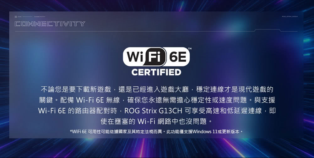 不論您是要下載新遊戲,還是已經進入遊戲大廳,穩定連線才是現代遊戲的 關鍵。配備 WiFi6E無線,確保您永遠無需擔心穩定性或速度問題。與支援 WiFi 6E 的路由器配對時,ROG Strix G13CH 可享受高速和低延遲連線,即 使在壅塞的 WiFi 網路中也沒問題。 WiFi 6E 可用性可能依據國家及其特定法規而異。此功能僅支援Windows 11或更新版本。 