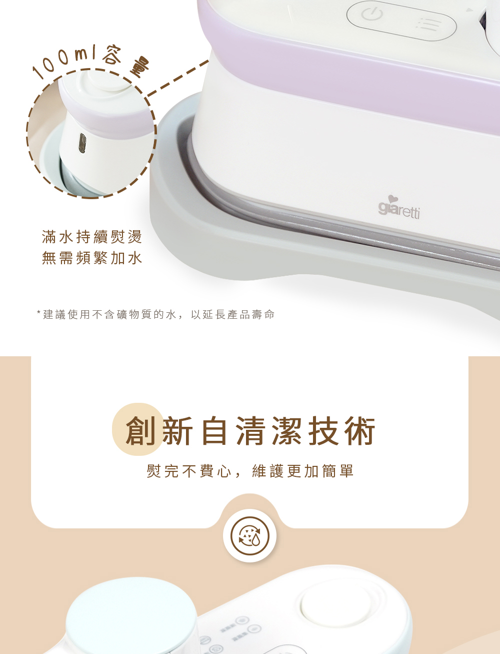 滿水持續熨燙 無需頻繁加水 建議使用不含礦物質的水,以延長產品壽命 創新自清潔技術 熨完不費心,維護更加簡單 