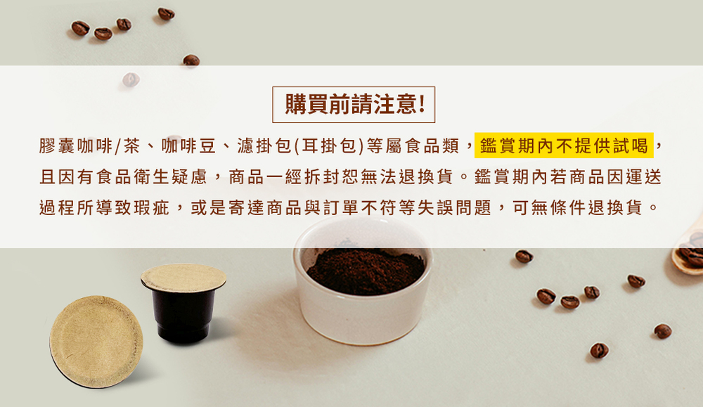 購買前請注意 膠囊咖啡茶、咖啡豆、濾掛包耳掛包等屬食品類,鑑賞期內不提供試喝, 且因有食品衛生疑慮,商品一經拆封恕無法退換貨。鑑賞期內若商品因運送 過程所導致瑕疵,或是寄達商品與訂單不符等失誤問題,可無條件退換貨。 