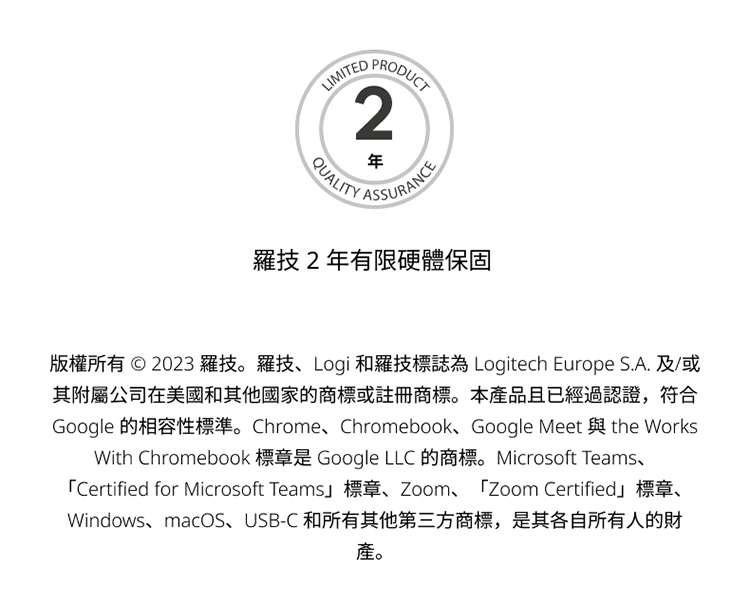 羅技2年有限硬體保固 版權所有 2023 羅技。羅技、Logi 和羅技標誌為 Logitech Europe S.A. 及或 其附屬公司在美國和其他國家的商標或註冊商標。本產品且已經過認證,符合 產。 