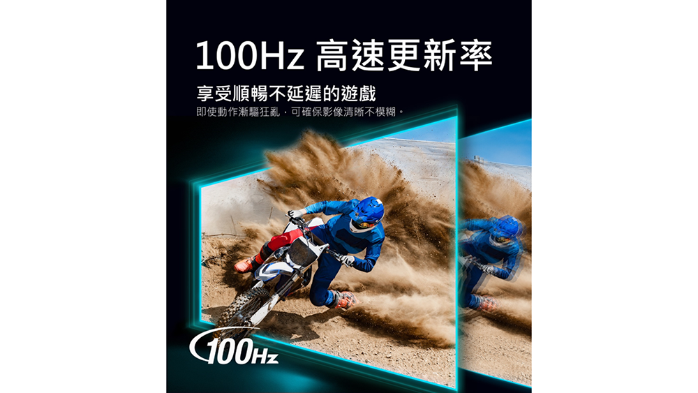 100Hz 高速更新率 享受順暢不延遲的遊戲 即使動作漸驅狂亂可確保影像清晰不模糊。 