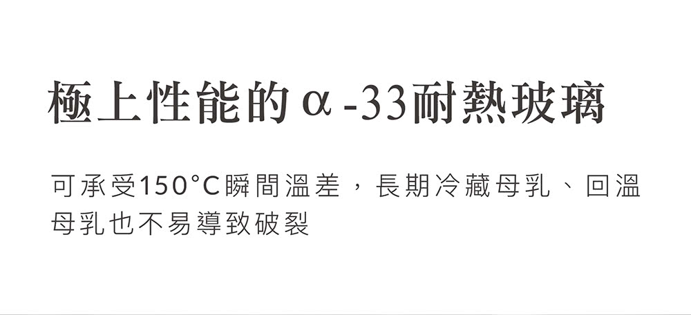 極上性能的x33耐熱玻璃 可承受150瞬間溫差,長期冷藏母乳、回溫 母乳也不易導致破裂 