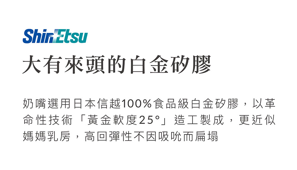大有來頭的白金矽膠 奶嘴選用日本信越100%食品級白金矽膠,以革 命性技術黃金軟度25造工製成,更近似 媽媽乳房,高回彈性不因吸吮而扁塌 