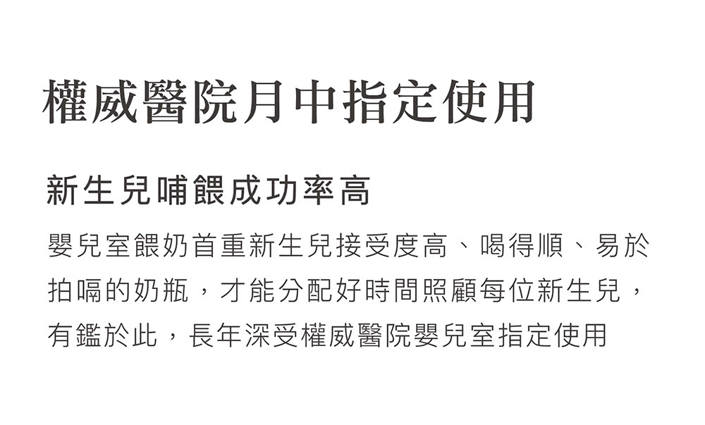 權威醫院月中指定使用 新生兒哺餵成功率高 嬰兒室餵奶首重新生兒接受度高、喝得順、易於 拍嗝的奶瓶,才能分配好時間照顧每位新生兒, 有鑑於此,長年深受權威醫院嬰兒室指定使用 