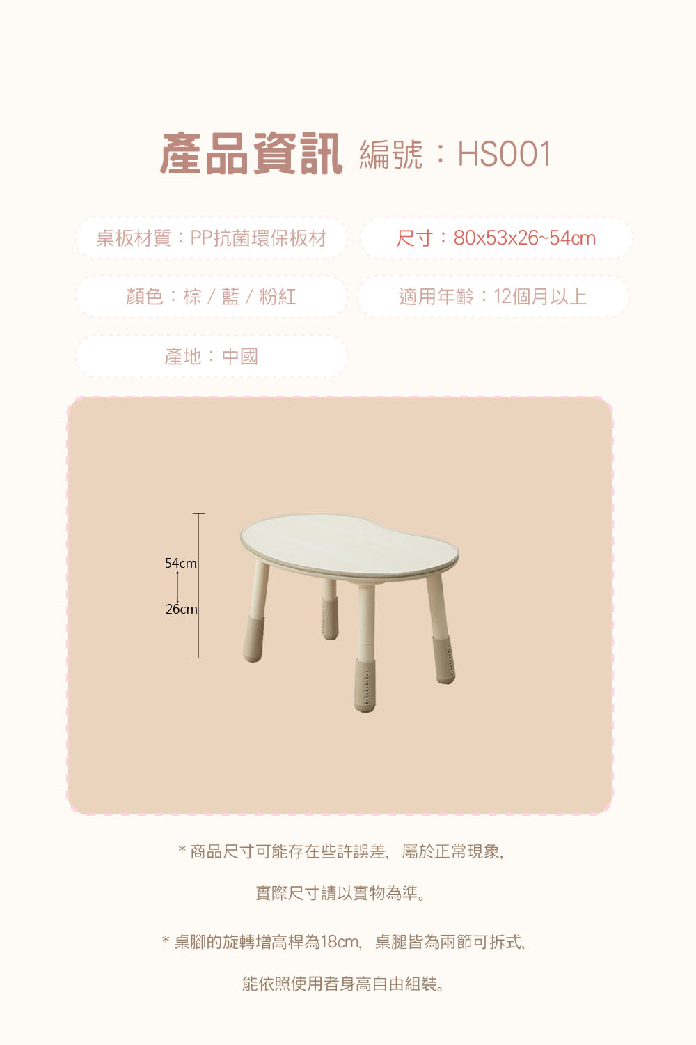 產品資訊 編號:HS001桌板材質:PP抗菌環保板材尺寸:80x53x26~54cm顏色:棕/藍/粉紅適用年齡:12個月以上產地:中國54cm26cml*商品尺寸可能存在些許誤差,屬於正常現象,實際尺寸請以實物為準。桌腳的旋轉增高桿為18cm,桌腿皆為兩節可拆式,能依照使用者身高自由組裝。