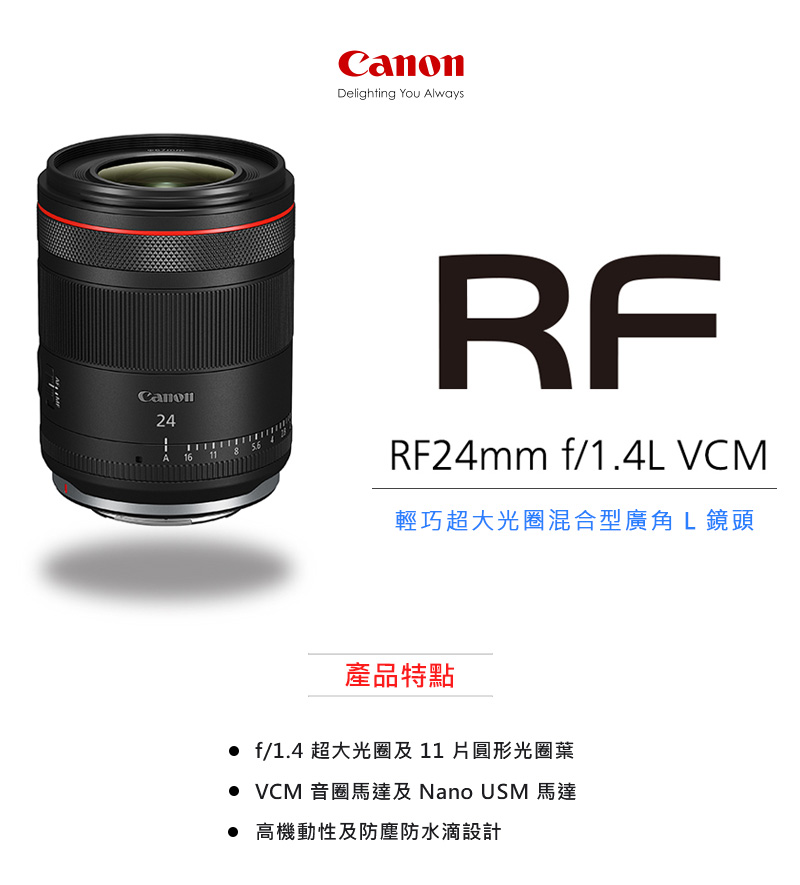 輕巧超大光圈混合型廣角 L 鏡頭 產品特點 f1.4 超大光圈及11片圓形光圈葉 VCM 音圈馬達及 Nano USM 馬達 高機動性及防塵防水滴設計