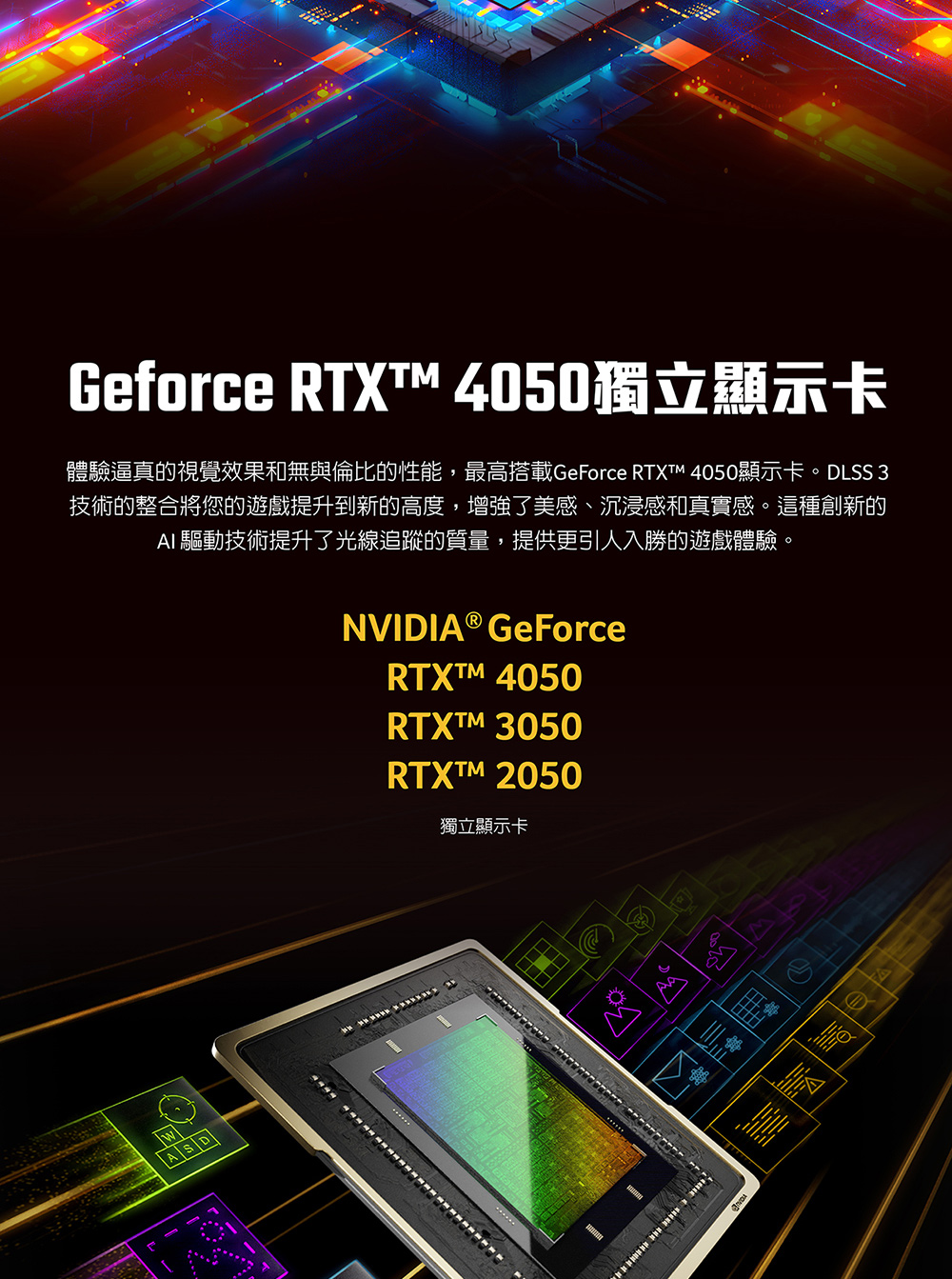 Geforce RTXT 4050獨立顯示卡 體驗逼真的視覺效果和無與倫比的性能,最高搭載GeForce RTXTM 4050顯示卡。DLSS 3 技術的整合將您的遊戲提升到新的高度,增強了美感、沉浸感和真實感。這種創新的 AI 驅動技術提升了光線追蹤的質量,提供更引人入勝的遊戲體驗。 獨立顯示卡 
