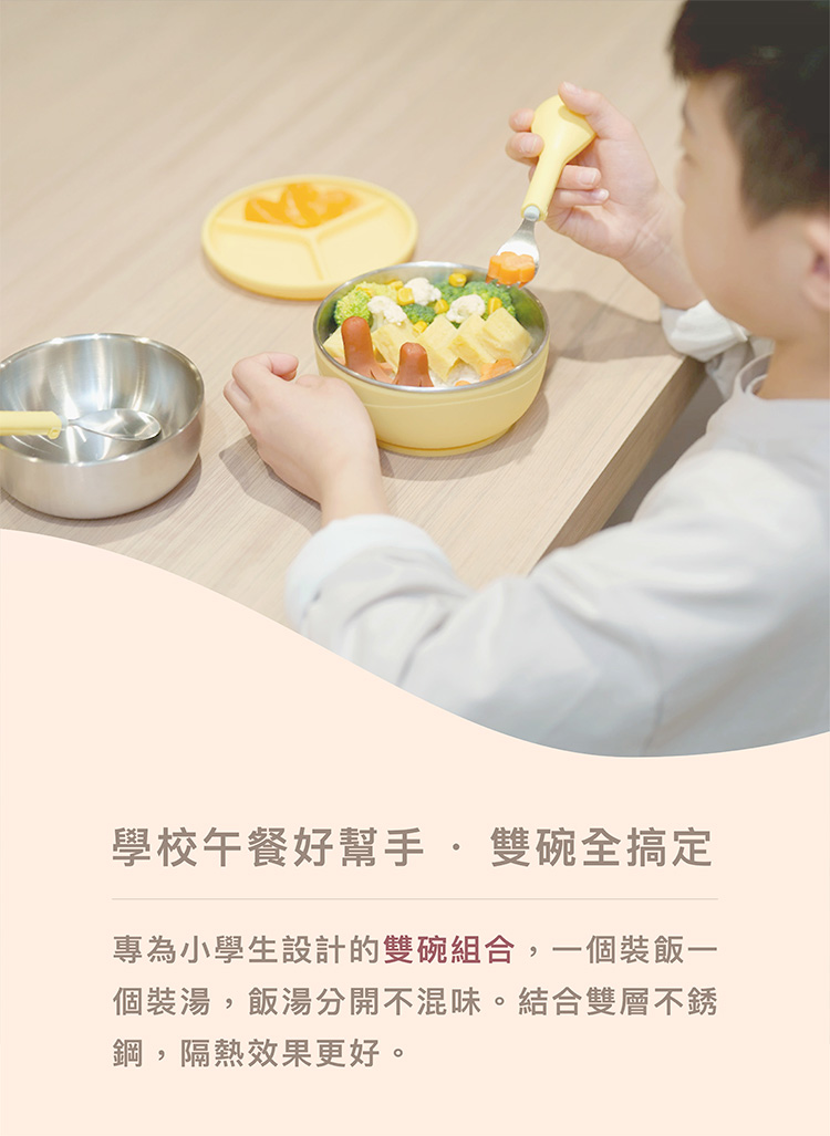 學校午餐好幫手 雙碗全搞定 專為小學生設計的雙碗組合,一個裝飯一 個裝湯,飯湯分開不混味。結合雙層不銹 鋼,隔熱效果更好。 
