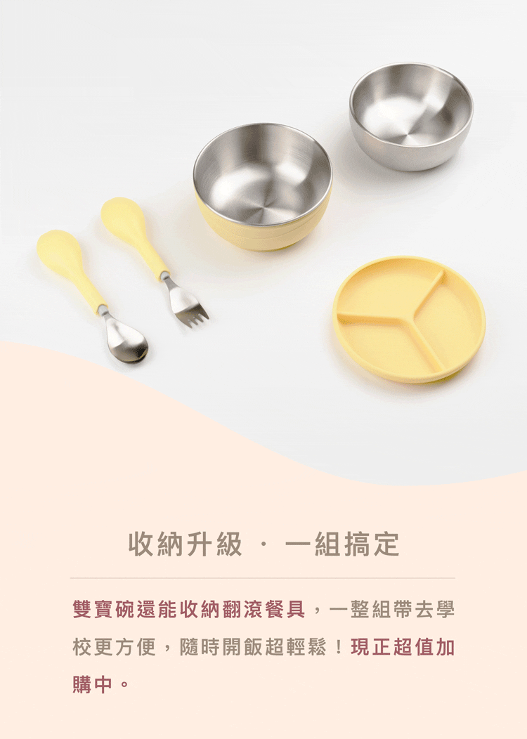 收納升級  一組搞定 雙寶碗還能收納翻滾餐具,一整組帶去學 校更方便,隨時開飯超輕鬆現正超值加 購中。 