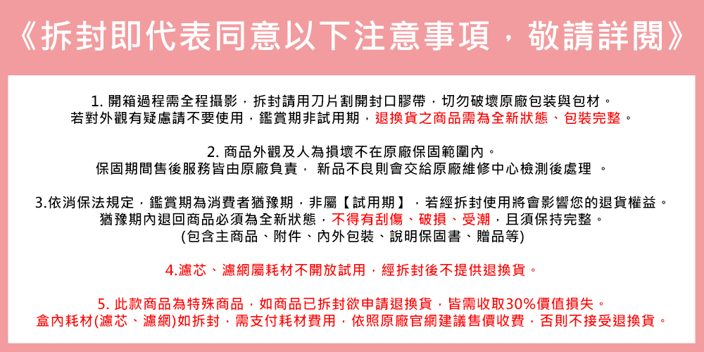 3.依消保法規定,鑑賞期為消費者猶豫期,非屬試用期,若經拆封使用將會影響您的退貨權益。