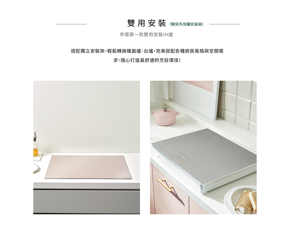 雙用安裝 需另外加購安裝架 市場第一款雙用安裝IH爐 搭配獨立安裝架,輕鬆轉換檯面爐、台爐,完美搭配各種廚房風格與空間需 求,隨心打造最舒適的烹飪環境