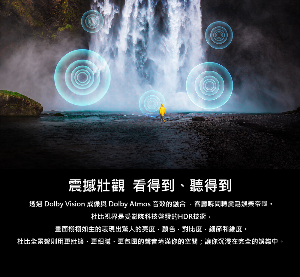 震撼壯觀 看得到、聽得到 透過 Dolby Vision 成像與 Dolby Atmos 音效的融合,客廳瞬間轉變爲娛樂帝國。 杜比視界是受影院科技啓發的HDR技術, 畫面栩栩如生的表現出驚人的亮度,顏色,對比度,細節和維度。 杜比全景聲則用更壯擴、更細膩、更包圍的聲音填滿你的空間讓你沉浸在完全的娛樂中。 
