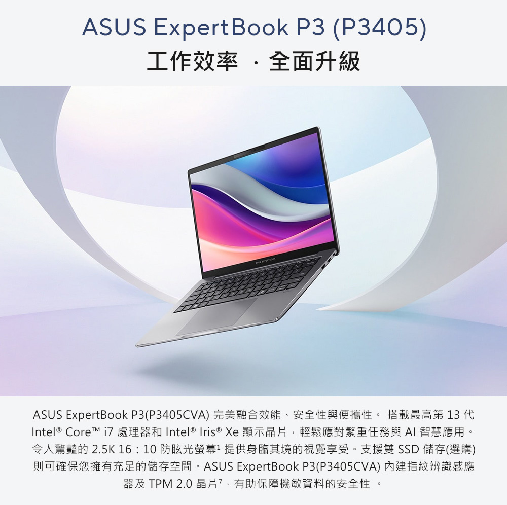 ASUS ExpertBook P3 (P3405)工作效率 全面升級ASUS ExpertBook P3(P3405CVA) 完美融合效能、安全與便攜性。 搭載最高第 13 Intel® Core 處理器 Intel ® Iris ® Xe 顯示晶片,輕鬆應對繁重任務與AI智慧應用。令人驚豔的 2.5K 16:10 防眩光螢幕提供身臨其境的視覺享受。支援雙 儲存(選購)則可確保您擁有充足的儲存空間。ASUS ExpertBook P3(P3405CVA) 內建指紋辨識感應器及 TPM 2.0 晶片,有助保障機敏資料的安全性