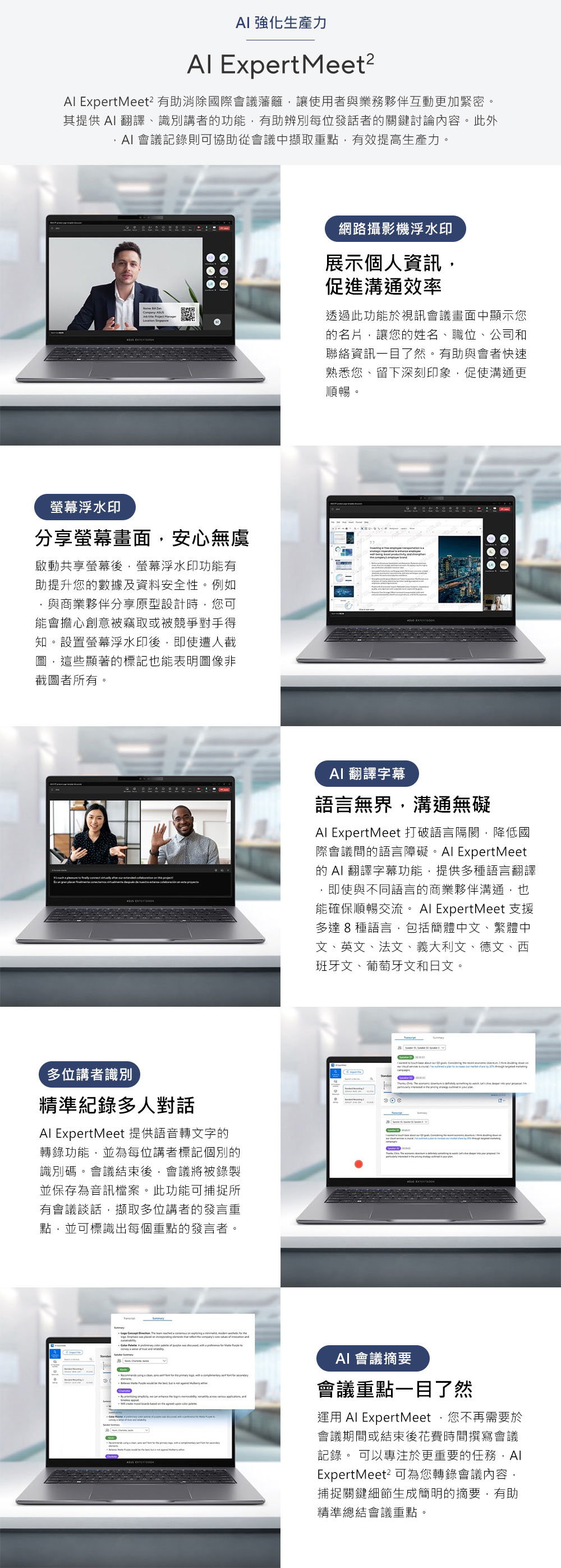 強化生產力 Experteet? ExpertMeet² 有助消除國際會議藩籬讓使用者與業務夥伴互動更加緊密。其提供 翻譯、識別講者功能,有助辨別每位發話者的關鍵討論內容。此外 會議記錄則可協助從會議中擷取重點,有效提高生產力。 螢幕浮水印分享螢幕畫面,安心無虞啟動共享螢幕後,螢幕浮水印功能有助提升您的數據及資料安全性。例如,與商業夥伴分享原型設計時,您可能會擔心創意被竊取或被競爭對手得知。設置螢幕浮水印後,即使遭人截圖,這些顯著的標記也能表明圖像非截圖者所有。網路攝影機浮水印展示個人資訊,促進溝通效率透過此功能於視訊會議畫面中顯示您的名片,讓您的姓名、職位、公司和聯絡資訊一目了然。有助與會者快速熟悉您、留下深刻印象,促使溝通更順暢。 翻譯字幕語言無界,溝通無礙 ExpertMeet 打破語言隔閡,降低國際會議間的語言障礙。 ExpertMeet的 AI 翻譯字幕功能,提供多種語言翻譯即使與不同語言的商業夥伴溝通,也能確保順暢交流。 ExpertMeet 支援多達8種語言,包括簡體中文、繁體中文、英文、法文、義大利文、德文、西班牙文、葡萄牙文和日文。 多位講者識別精準紀錄多人對話Al ExpertMeet 提供語音轉文字的轉錄功能,並為每位講者標記個別的識別碼。會議結束後,會議將被錄製並保存為音訊檔案。此功能可捕捉所有會議談話,擷取多位講者的發言重點,並可標識出每個重點的發言者。 M AI 會議摘要會議重點一目了然運用 Al ExpertMeet您不再需要於會議期間或結束後花費時間撰寫會議記錄。 可以專注於更重要的任務,AlExpertMeet²可為您轉錄會議內容,捕捉關鍵細節生成簡明的摘要,有助精準總結會議重點。