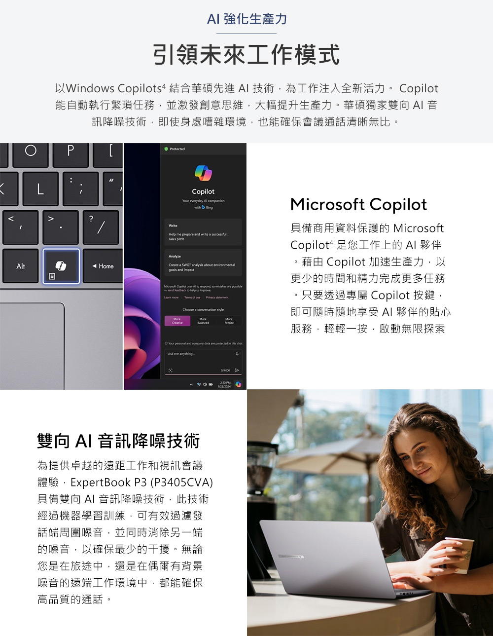AI 強化生產力引領未來工作模式以Windows s4 結合華碩先進AI 技術為工作注入全新活力。 Copilot能自動執行繁瑣任務並激發創意思維,大幅提升生產力。華碩獨家雙向AI音訊降噪技術,即使身處嘈雜環境,也能確保會議通話清晰無比。L:tProtected?Copilot everydy Al with Help me prepre write a successfulsales pitchHomeCreate a analysis about environmentalgoals and impact Copilot s Al to respond, so mistakes are -send feedback to help us improve of use Choose a conversation style and company data are protected in this Microsoft Copilot具備商用資料保護的 MicrosoftCopilot4 是您工作上的 AI 夥伴藉由 Copilot 加速生產力,以更少的時間和精力完成更多任務。只要透過專屬 Copilot 按鍵,即可隨時隨地享受AI 夥伴的貼心服務,輕輕一按,啟動無限探索Ask me anything PM雙向AI 音訊降噪技術為提供卓越的遠距工作和視訊會議體驗,ExpertBook P3 (P3405CVA)具備雙向 AI 音訊降噪技術,此技術經過機器學習訓練,可有效過濾發話端周圍噪音,並同時消除另一端的噪音,以確保最少的干擾。無論您是在旅途中,還是在偶爾有背景噪音的遠端工作環境中,都能確保高品質的通話。