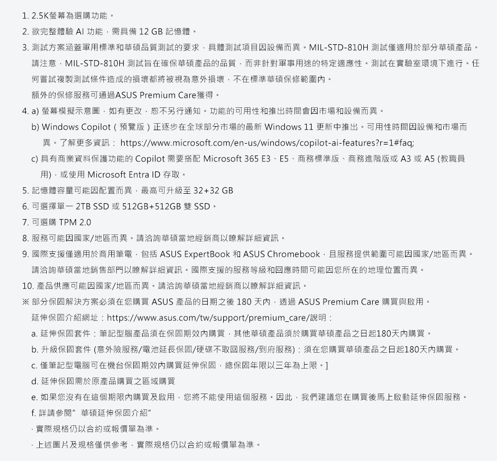 1.2.5K螢幕為選購功能。2. 欲完整體驗 AI功能需具備12GB記憶體。3. 測試方案涵蓋軍用標準和華碩品質測試的要求具體測試項目因設備而異。MILSTD-810H 測試僅適用於部分華碩產品。請注意MIL-STD-810H 測試旨在確保華碩產品的品質而非針對軍事用途的特定適應性。測試在實驗室環境下進行。任何嘗試複製測試條件造成的損壞都將被視為意外損壞不在標準華碩保修範圍。額外的保修服務可通過ASUS Prmium Cre獲得。4. a) 螢幕模擬示意圖,如有更改,恕不另行通知。功能的可用性和推出時間會因市場和設備而異。b) Windows Copilot(預覽版)正逐步在全球部分市場的最新 Windows 11 更新中推出。可用性時間因設備和市場而異。了解更多資訊:https://www.mirosoft.com/en-us/windows/copilot-ai-features?r=1#faqc) 具有商業資料保護功能的Copilot 需要搭配 Microsoft 365 E3、E5、商務標準版、商務進階版或A3或A5 (教職員用),或使用 Microsoft Entra ID 存取。5. 記憶體容量可能因配置而異,最高可升級至32+32GB6. 可選擇單- 2TB SSD或512GB+512GB 雙 SSD。7. 可選購 TPM 2.08. 服務可能因國家/地區而異。請洽詢華碩當地經銷商以瞭解詳細資訊。9. 國際支援僅適用於商用筆電,包括 ASUS ExpertBook 和 ASUS Chromebook,且服務提供範圍可能因國家/地區而異。請洽詢華碩當地銷售部門以瞭解詳細資訊。國際支援的服務等級和回應時間可能因您所在的地理位置而異。10. 產品供應可能因國家/地區而異。請洽詢華碩當地經銷商以瞭解詳細資訊。※部分保固解決方案必須在您購買 ASUS 產品的日期之後 180 天內,透過ASUS Premium Care 購買與啟用。延伸保固介紹網址:https://www.asus.com/tw/support/premium_care/說明:a. 延伸保固套件:筆記型腦產品須在保固期內購買,其他華碩產品須於購買華碩產品之日起180天內購買。b. 升級保固套件(意外險服務/電池延長保固/硬碟不取回服務/到府服務):須在您購買華碩產品之日起180天內購買。 僅筆記型電腦可在機台保固期效內購買延伸保固,總保固年限以三年為上限。]d. 延伸保固需於原產品購買之區域購買e. 如果您沒有在這個期限內購買及啟用,您將不能使用這個服務。因此,我們建議您在購買後馬上啟動延伸保固服務。f. 詳請參閱 華碩延伸保固介紹”實際規格仍以合約或報價單為準。上述圖片及規格僅供參考,實際規格仍以合約或報價單為準。