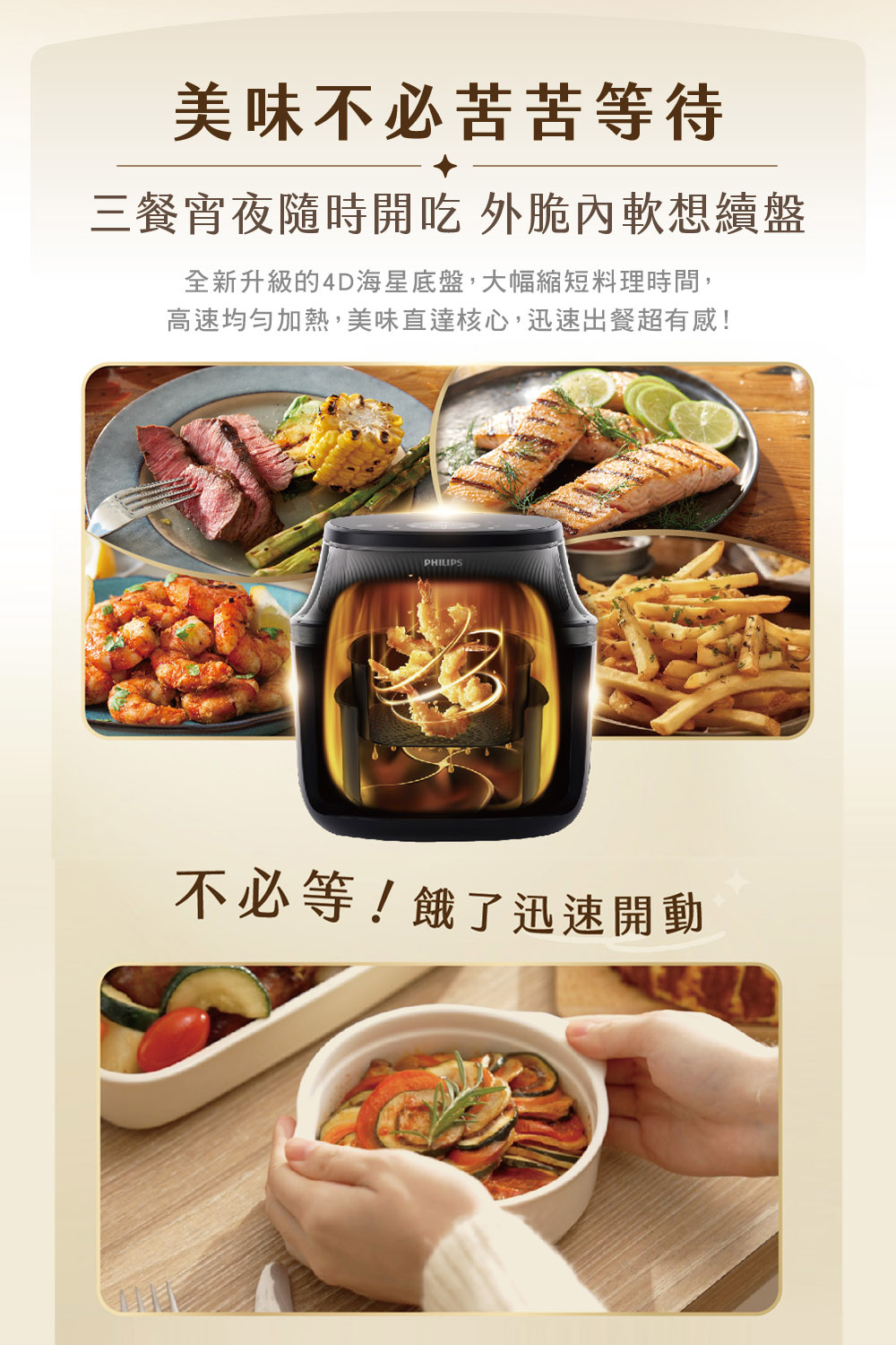 美味不必苦苦等待 三餐宵夜隨時開吃 外脆內軟想續盤 全新升級的4D海星底盤,大幅縮短料理時間, 高速均勻加熱,美味直達核心,迅速出餐超有感 不必等餓了迅速開動 