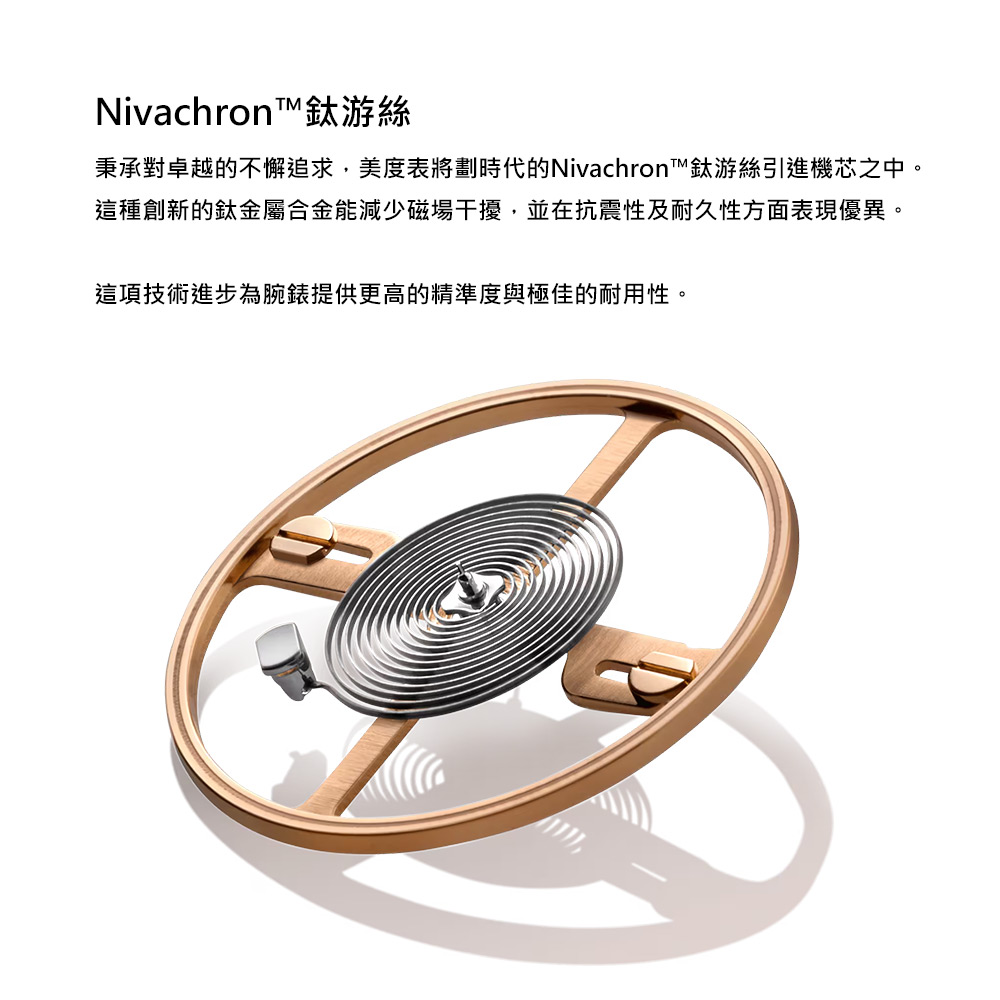 Nivachron鈦游絲 秉承對卓越的不懈追求,美度表將劃時代的Nivachron鈦游絲引進機芯之中。 這種創新的鈦金屬合金能減少磁場干擾,並在抗震性及耐久性方面表現優異。 這項技術進步為腕錶提供更高的精準度與極佳的耐用性。 