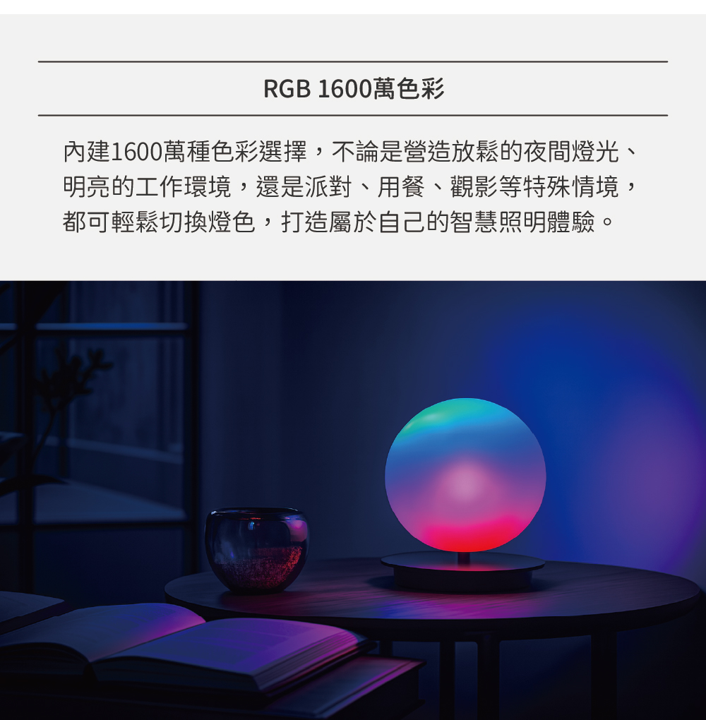 RGB 1600萬色彩 內建1600萬種色彩選擇,不論是營造放鬆的夜間燈光、 明亮的工作環境,還是派對、用餐、觀影等特殊情境, 都可輕鬆切換燈色,打造屬於自己的智慧照明體驗。 