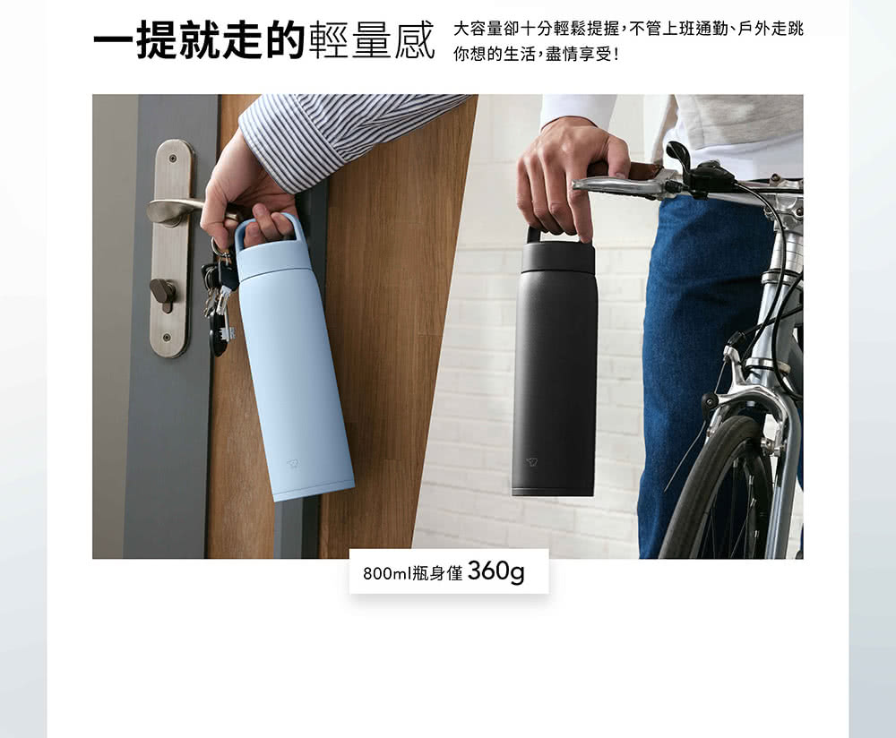 一提就走的輕量感 大容量卻十分輕鬆提握,不管上班通勤、戶外走跳 你想的生活,盡情享受 800ml瓶身僅360g 