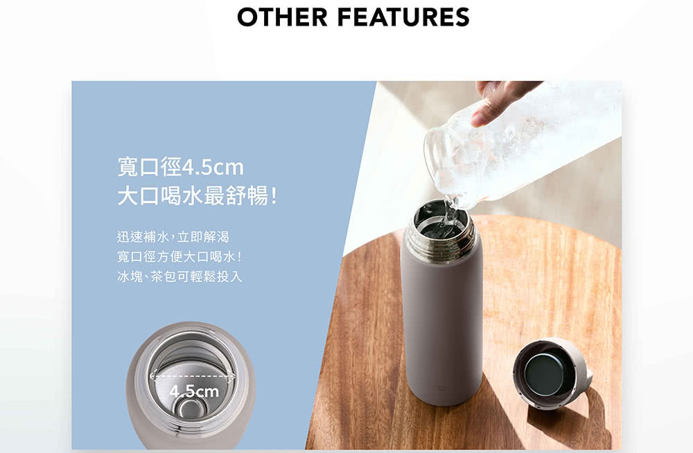 寬口徑4.5cm 大口喝水最舒暢 迅速補水,立即解渴 寬口徑方便大口喝水 冰塊、茶包可輕鬆投入 