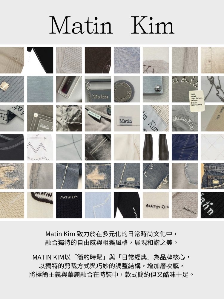 Matin Kim 致力於在多元化的日常時尚文化中, 融合獨特的自由感與粗獷風格,展現和諧之美。 MATIN KIM以簡約時髦與日常經典為品牌核心, 以獨特的剪裁方式與巧妙的調整結構,增加層次感, 將極簡主義與華麗融合在時裝中,款式簡約但又酷味十足。