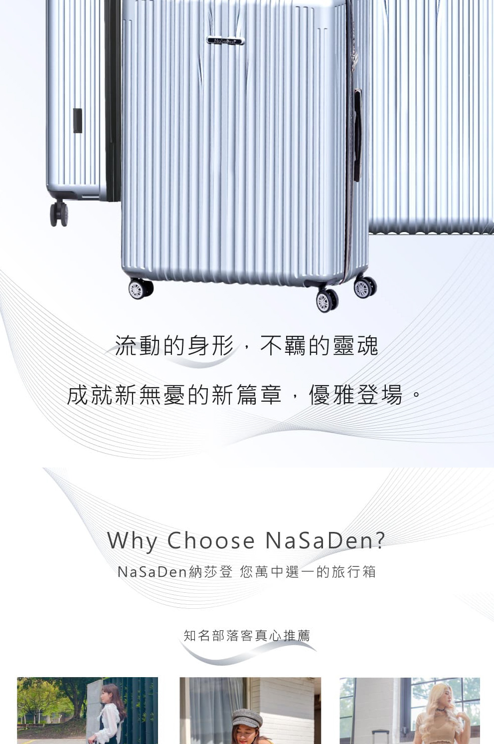 流動的身形,不羈的靈魂 成就新無憂的新篇章,優雅登場。 NaSaDen納莎登 您萬中選一的旅行箱 知名部落客真心推薦 