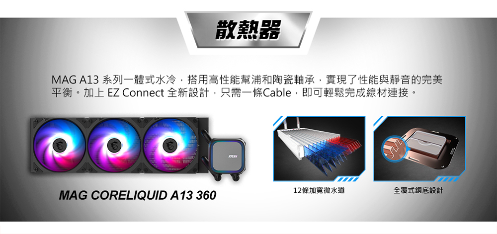 散熱器 MAG A13 系列一體式水冷,搭用高性能幫浦和陶瓷軸承,實現了性能與靜音的完美 平衡。加上EZ Connect 全新設計,只需一條Cable,即可輕鬆完成線材連接。 12條加寬微水道 全覆式銅底設計 