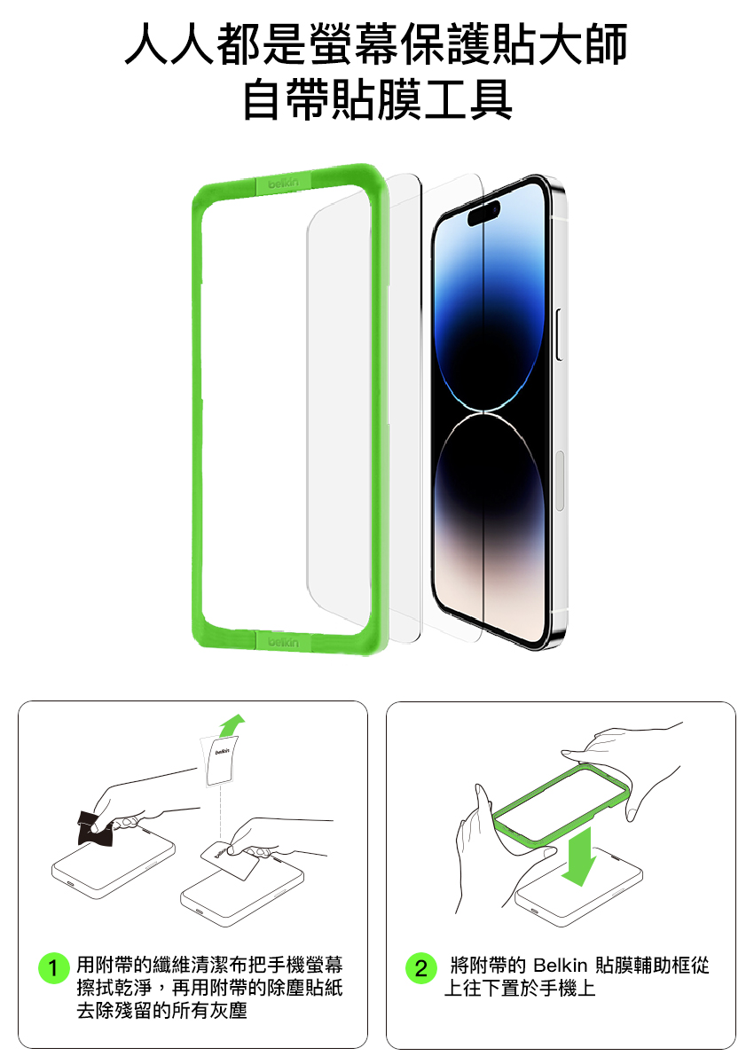 人人都是螢幕保護貼大師自帶貼膜工具1 用附帶的纖維清潔布把手機螢幕擦拭乾淨,再用附帶的除塵貼紙去除殘留的所有灰塵2 將附帶的 Belkin 貼膜輔助框從上往下置於手機上