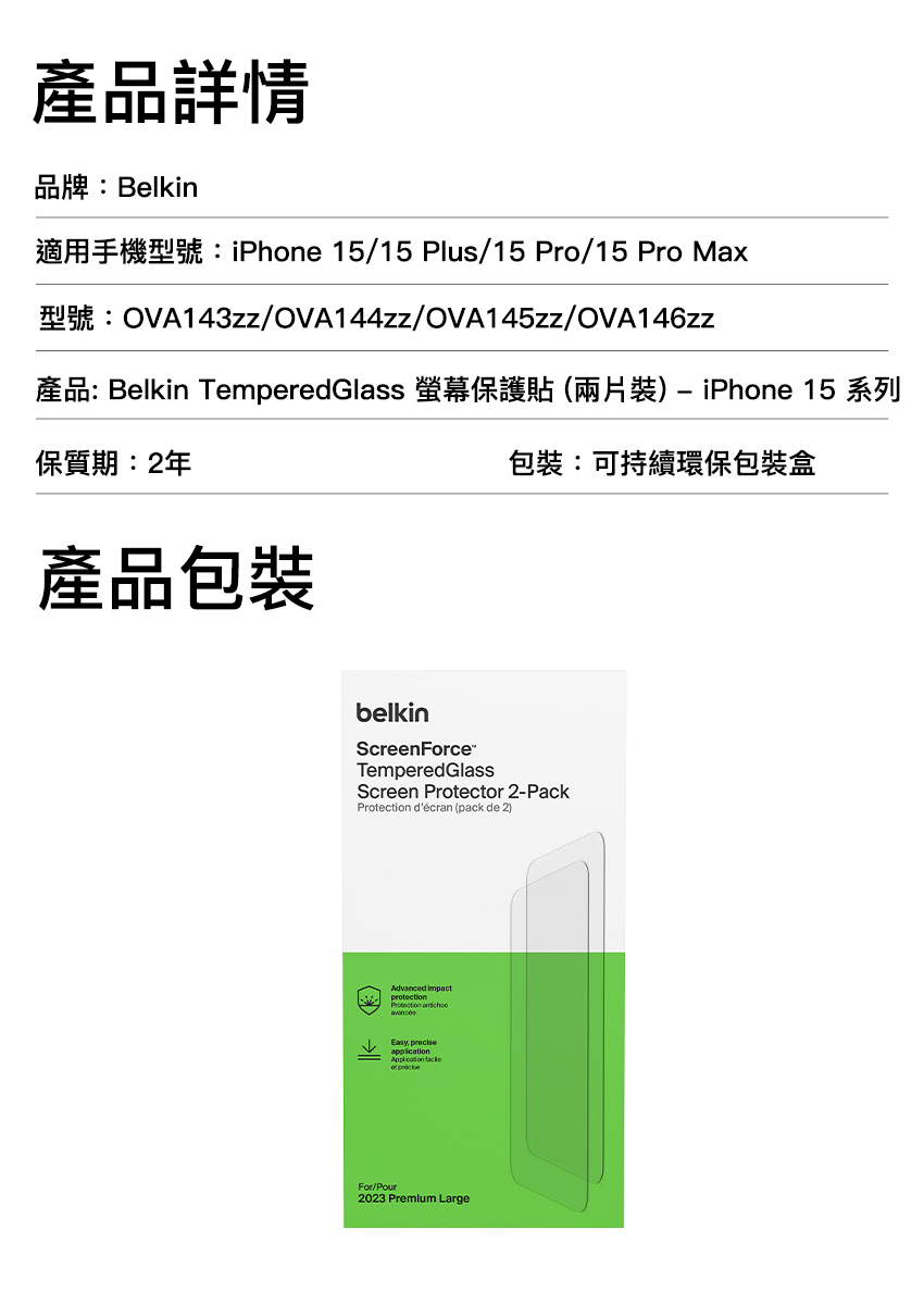 產品詳情品牌:Belkin適用手機型號:iPhone 15/15 Plus/15 Pro/15 Pro Max型號:OVA143zz/OVA144zz/OVA145zz/OVA146zz產品: Belkin TemperedGlass 螢幕保護貼(兩片裝) iPhone 15 系列保質期:2年產品包裝包裝:可持續環保包裝盒belkinScreenForceTempered GlassScreen Protector 2-Pack décran (pack de 2)Advanced impactprotectionProtection Easy application  For/Pour2023 Premium Large