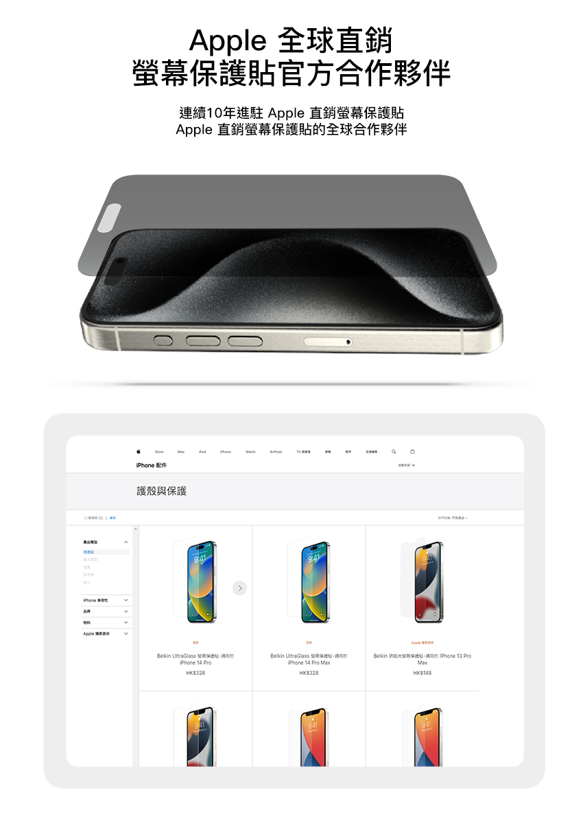 全球直銷幕官方合作夥伴連續10年進駐 Apple 直銷螢幕Apple 直銷螢幕保護的全球合作夥伴 配件護殼與保護Belkin UltraGlass 螢保護貼 14 Pro$328Belkin UltraGlass 保護貼 14 Pro HK$328Apple Belkin 防眩光保護貼 13 ProHK$148