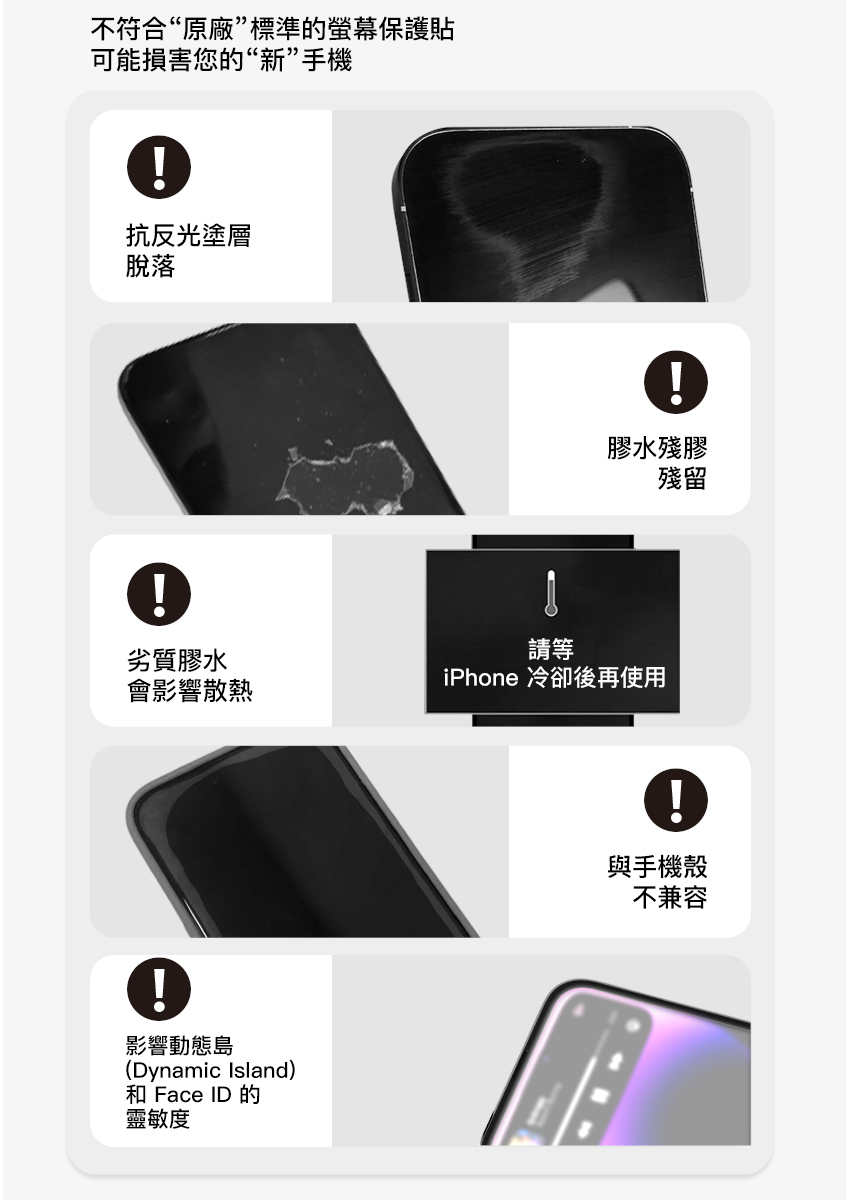 不符合“原廠”標準的螢幕保護貼可能損害您的“新”手機抗反光塗層脫落劣質膠水會影響散熱影響動態島(Dynamic Island)和 Face ID 的靈敏度膠水殘膠殘留請等iPhone 冷卻後再使用與手機殼不兼容
