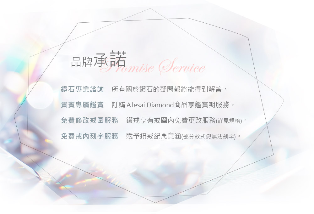 品牌承諾 鑽石專業諮詢 所有關於鑽石的疑問都將能得到解答 貴賓專屬鑑賞 訂購 Alesai Diamond商品享鑑賞期服務。 免費修改戒圍服務 鑽戒享有戒圍內免費更改服務詳見規格 免費戒內刻字服務 賦予鑽戒紀念意涵部分款式恕無法刻字。 