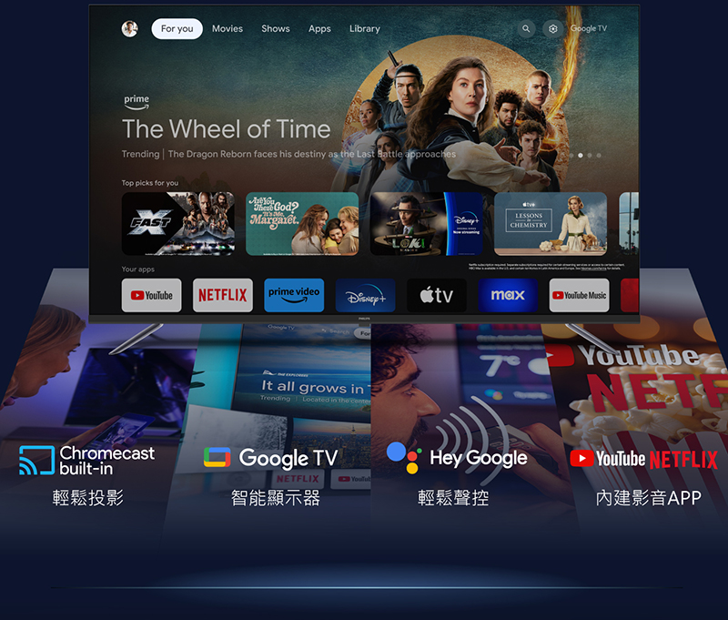 primeGoogle TVFor youMoviesShows Apps Library Wheel of TimeTrending  The Dragon Reborn faces his destiny as the Last  approachesTop picks for youFASTYour appsThe GodCHEMISTRYeNETFLIXprime videomaxYouTube MusicChromecastbuilt-inFor all grows inTrendingLocated in the Google TVHey GoogleNETFLIXYouTub輕鬆投影智能顯示器輕鬆聲控YouTubeYouTube NETFLIX內建影音APP