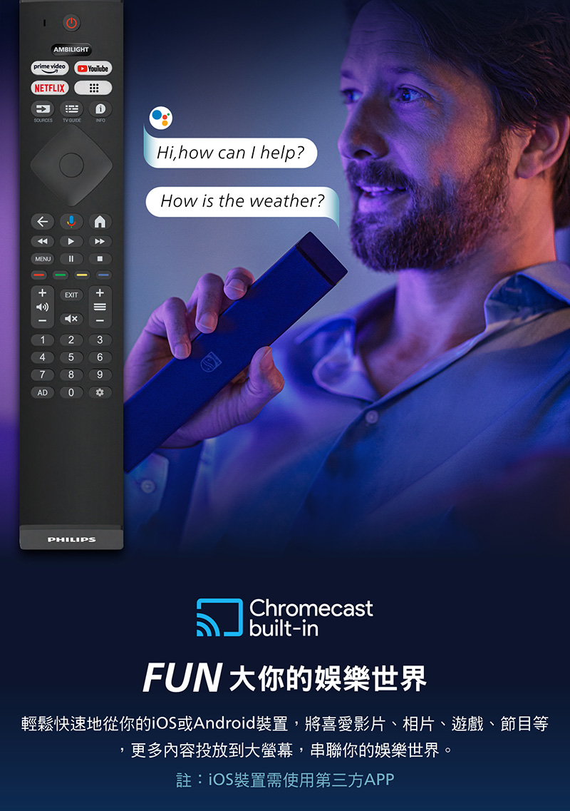 AMBILIGHTprme videoNETFLIXiSOURCESTV GUIDEINFOMENUCAEXIT9147ADHi, how can I help?How is the weather?PHILIPSChromecastbuilt-inFUN 大你的娛樂世界輕鬆快速地從你的iOS或Android裝置,將喜愛影片、相片、遊戲、節目等更多內容投放到大螢幕,串聯你的娛樂世界。註:iOS裝置需使用第三方APP