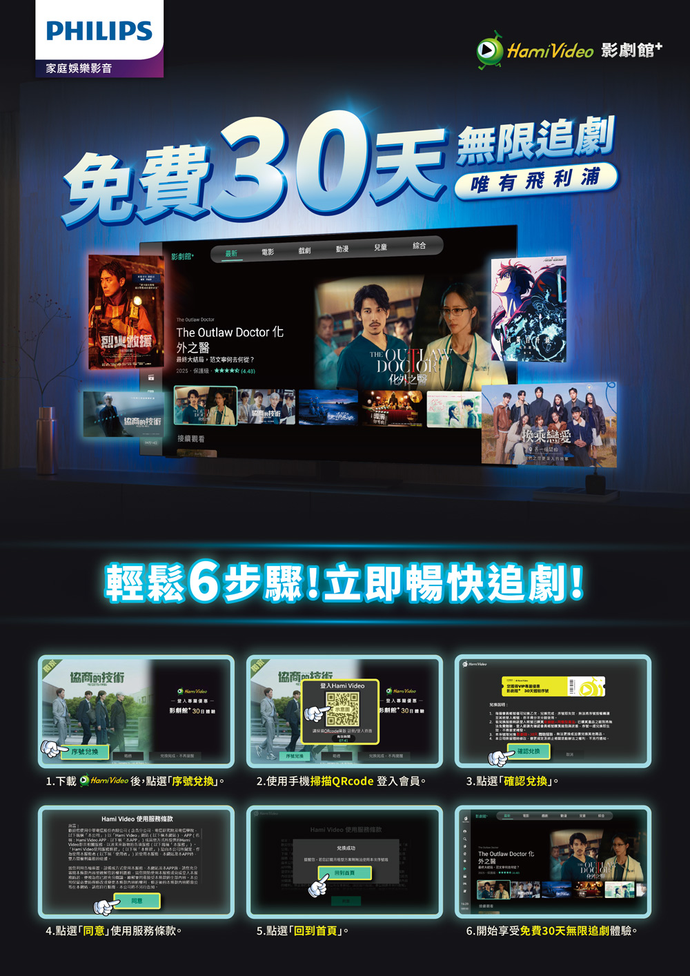 PHILIPS家庭娛樂影音  Vide 影劇免費天影劇+最新電影戲劇動漫兒童綜合The  DoctorThe Outlaw Doctor 烈火之醫最終大結局范文寧何去何從?2025技術協技術接續觀看THE 之換乘戀愛輕鬆6步驟!立即暢快追劇!協商的技術o  影劇館30協商品    優惠影劇館*30登入商1.載 Hami Video 後點選序號兌換2.手掃描QRcode 登入會員3.點選確認兌換Hami Video 務條款。下機 「Hami   Hami Video  Hami Video 使用務條款為使用服以下「使用者。使用服,本。兑换成功,若使用本序號回到首頁The Outlaw Doctor 外之4.點選「同意使用服務條款。5.點選「回到首頁」。6.開始享受免費30天無限追劇體驗。