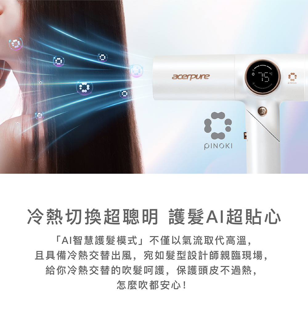 冷熱切換超聰明 護髮AI超貼心 AI智慧護髮模式不僅以氣流取代高溫, 且具備冷熱交替出風,宛如髮型設計師親臨現場, 給你冷熱交替的吹髮呵護,保護頭皮不過熱, 怎麼吹都安心 