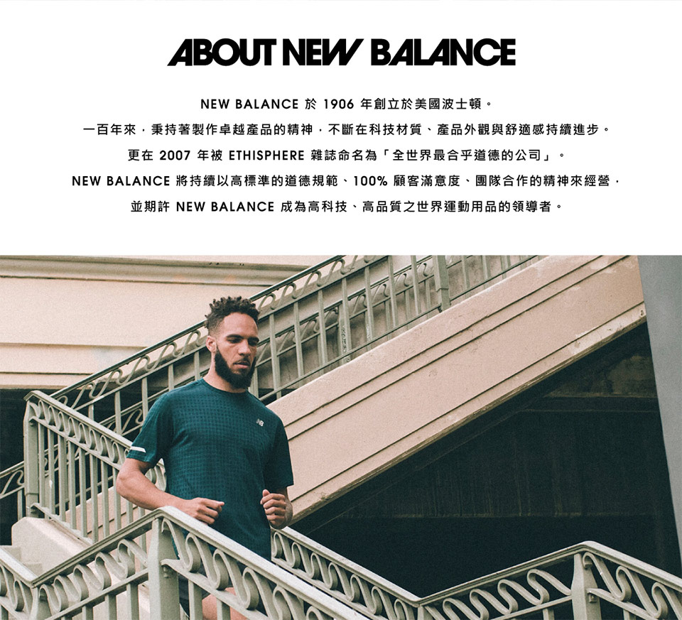 NEW BALANCE 於1906 年創立於美國波士頓。 一百年來,秉持著製作卓越產品的精神,不斷在科技材質、產品外觀與舒適感持續進步。 更在2007 年被 ETHISPHERE 雜誌命名為全世界最合乎道德的公司。 NEW BALANCE 將持續以高標準的道德規範、100% 顧客滿意度、團隊合作的精神來經營, 並期許 NEW BALANCE 成為高科技、高品質之世界運動用品的領導者。