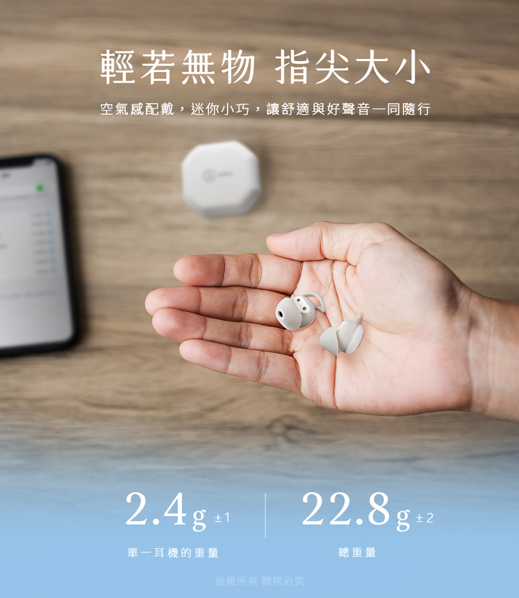 輕若無物 指尖大小 空氣感配戴,迷你小巧,讓舒適與好聲音一同隨行 單一耳機的重量 總重量 版權所有 翻拷必究