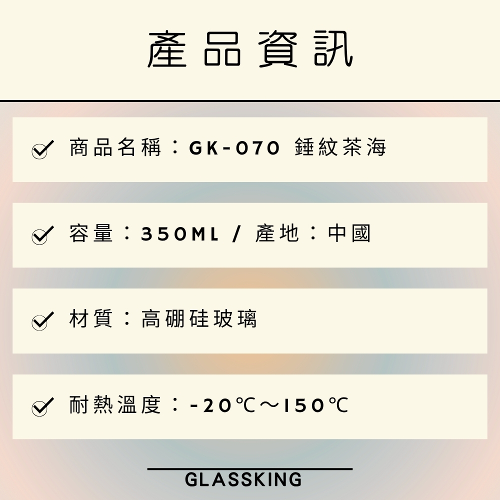 產品資訊 B 商品名稱GK070 錘紋茶海 容量350ML產地中國 材質高硼硅玻璃 耐熱溫度20150 