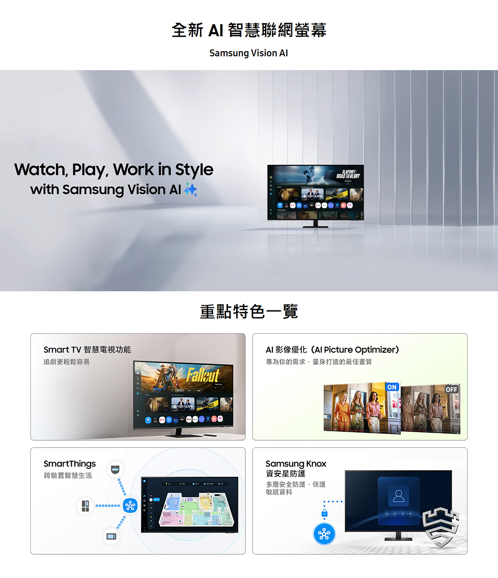 全新  智慧聯網螢幕Samsung Vision Watch Play Work in Stylewith Samsung Vision  TO AI 影像優化(Al Picture Optimizer)專為你的需求量身打造的最佳畫質重點特色一覽Smart TV 智慧電視功能追劇更輕鬆容易SmartThings跨裝置智慧生活DSamsung Knox資安防護多層安全防護,保護敏感資料ONOFF