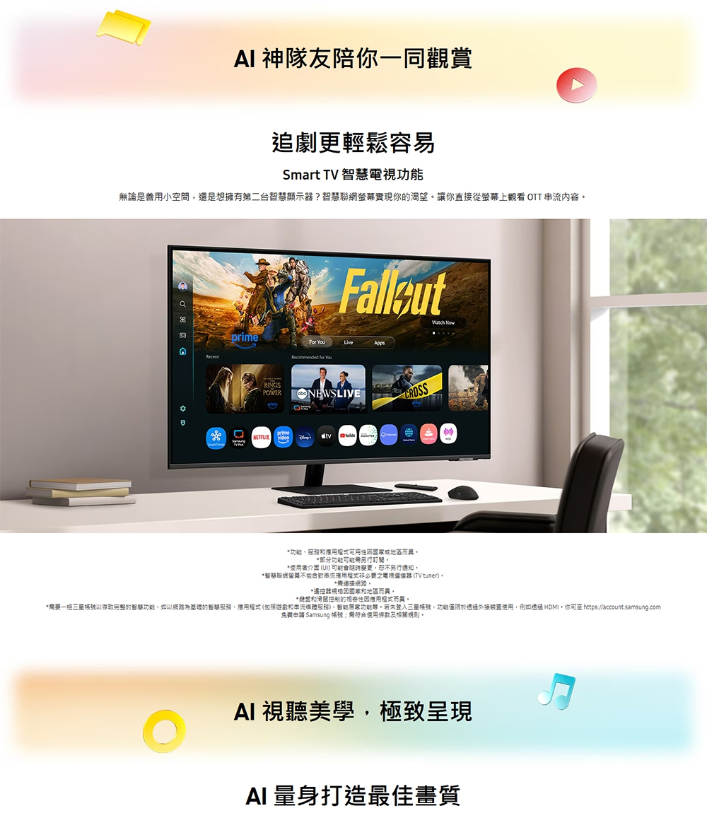 AI 神隊友陪你一同觀賞追劇更輕鬆容易Smart TV 電視無論是善用小空間是想擁有第二台智慧顯示?智慧聯螢幕實現你渴望讓你直接從螢幕上觀看 OTT 串流內容Watch Now AppsRecommended for RINGSPOWERONEWSLIVEprime功能、務或地區而異*部分功能能另行*者介面 () 可能另行通知。*服網不包含串流必要之電視還器 (TV tuner)。*連接。*遙控器國家和地區而異。*和滑鼠控制的而異,*要一以存取完整的智慧功能,如以網路的智慧服務、應用程式(包括和串流媒體服務),功能。若未,功能僅限於裝置使用,例如透過 HDMI,你可 https//account.samsung.com免費申請 Samsung 帳號:需使用及相關規則。AI 視聽美學,極致呈現AI 量身打造最佳畫質